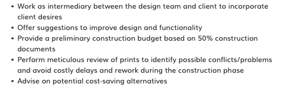 Work as intermediary between the design team and client to incorporate client desires Offer suggestions to improve design and functionality Provide a preliminary construction budget based on 50% construction documents Perform meticulous review of prints to identify possible conflicts/problems and avoid costly delays and rework during the construction phase Advise on potential cost-saving alternatives