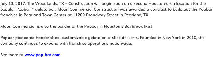 July 13, 2017, The Woodlands, TX – Construction will begin soon on a second Houston-area location for the popular Popbar™ gelato bar. Moon Commercial Construction was awarded a contract to build out the Popbar franchise in Pearland Town Center at 11200 Broadway Street in Pearland, TX. Moon Commercial is also the builder of the Popbar in Houston’s Baybrook Mall. Popbar pioneered handcrafted, customizable gelato-on-a-stick desserts. Founded in New York in 2010, the company continues to expand with franchise operations nationwide. See more at www.pop-bar.com.