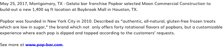 May 25, 2017, Montgomary, TX - Gelato bar franchise Popbar selected Moon Commercial Construction to build-out a new 1,400 sq ft location at Baybrook Mall in Houston, TX. Popbar was founded in New York City in 2010. Described as “authentic, all-natural, gluten-free frozen treats which are low in sugar,” the brand which not only offers forty rotational flavors of popbars, but a customizable experience where each pop is dipped and topped according to the customers’ requests. See more at www.pop-bar.com.