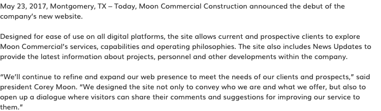 May 23, 2017, Montgomery, TX – Today, Moon Commercial Construction announced the debut of the company’s new website. Designed for ease of use on all digital platforms, the site allows current and prospective clients to explore Moon Commercial’s services, capabilities and operating philosophies. The site also includes News Updates to provide the latest information about projects, personnel and other developments within the company. “We’ll continue to refine and expand our web presence to meet the needs of our clients and prospects,” said president Corey Moon. “We designed the site not only to convey who we are and what we offer, but also to open up a dialogue where visitors can share their comments and suggestions for improving our service to them.”