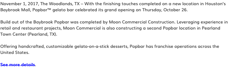 November 1, 2017, The Woodlands, TX – With the finishing touches completed on a new location in Houston’s Baybrook Mall, Popbar™ gelato bar celebrated its grand opening on Thursday, October 26. Build out of the Baybrook Popbar was completed by Moon Commercial Construction. Leveraging experience in retail and restaurant projects, Moon Commercial is also constructing a second Popbar location in Pearland Town Center (Pearland, TX). Offering handcrafted, customizable gelato-on-a-stick desserts, Popbar has franchise operations across the United States. See more details.